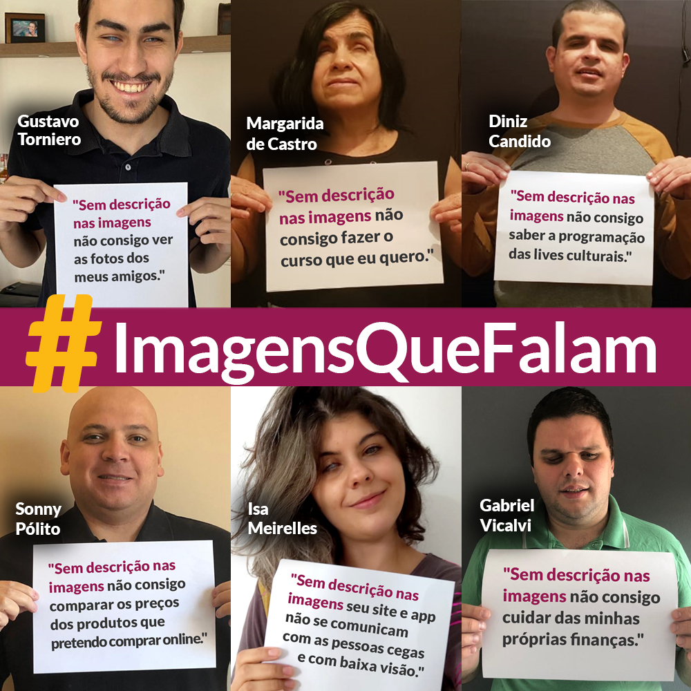 Arte com mosaico de fotos de quatro homens e duas mulheres que seguram cartazes com frases. Eles sorriem. Ao centro, há o texto: #ImagensQueFalam. Da esquerda para a direita, as seguintes pessoas, com suas respectivas frases: Gustavo Torniero - "Sem descrição nas imagens não consigo ver as fotos dos meus amigos"; Margarida de Castro - "Sem descrição nas imagens não consigo fazer o curso que eu quero"; Diniz Candido - "Sem descrição nas imagens, não consigo saber a programação das lives culturais"; Sonny Pólito - "Sem descrição nas imagens, não consigo comparar os preços dos produtos que pretendo comprar online"; Isa Meirelles - "Sem descrição nas imagens seu site e app não se comunicam com as pessoas cegas e com baixa visão"; Gabriel Vicalvi - "Sem descrição nas imagens não consigo cuidar das minhas próprias finanças".
