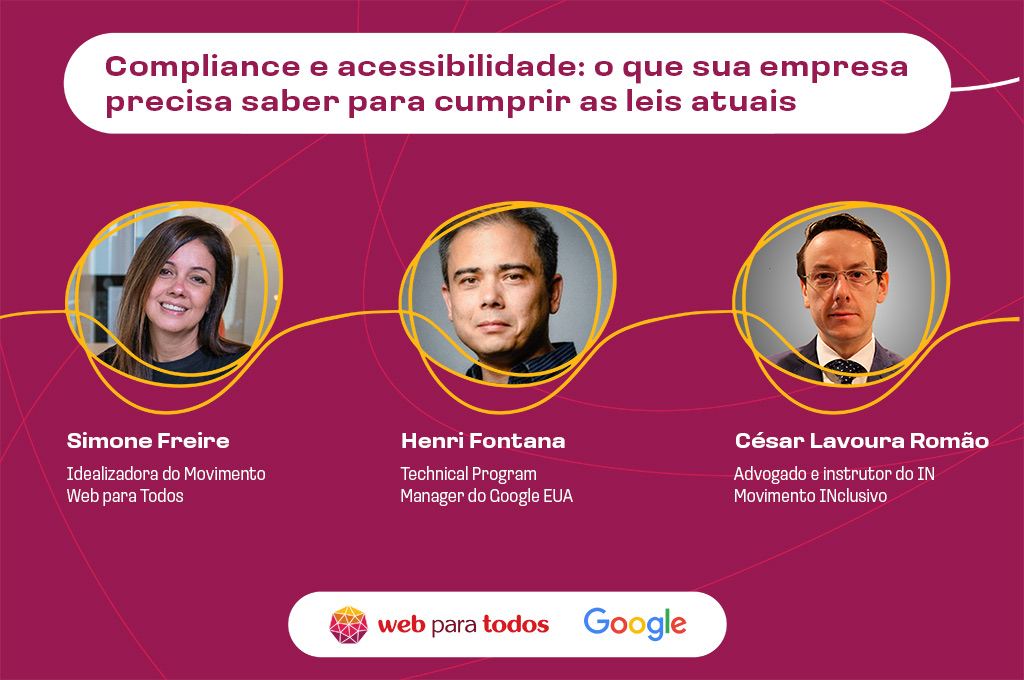 Arte com fundo roxo e o texto em branco: "Compliance e acessibilidade digital: o que sua empresa precisa saber para cumprir as leis atuais” e as fotos de Simone Freire, idealizadora do Movimento Web para Todos; Henri Fontana, technical program manager do Google EUA; e César Lavoura Romão, advogado e instrutor do IN Movimento Inclusivo. No rodapé, há os logos do Web para Todos e do Google.